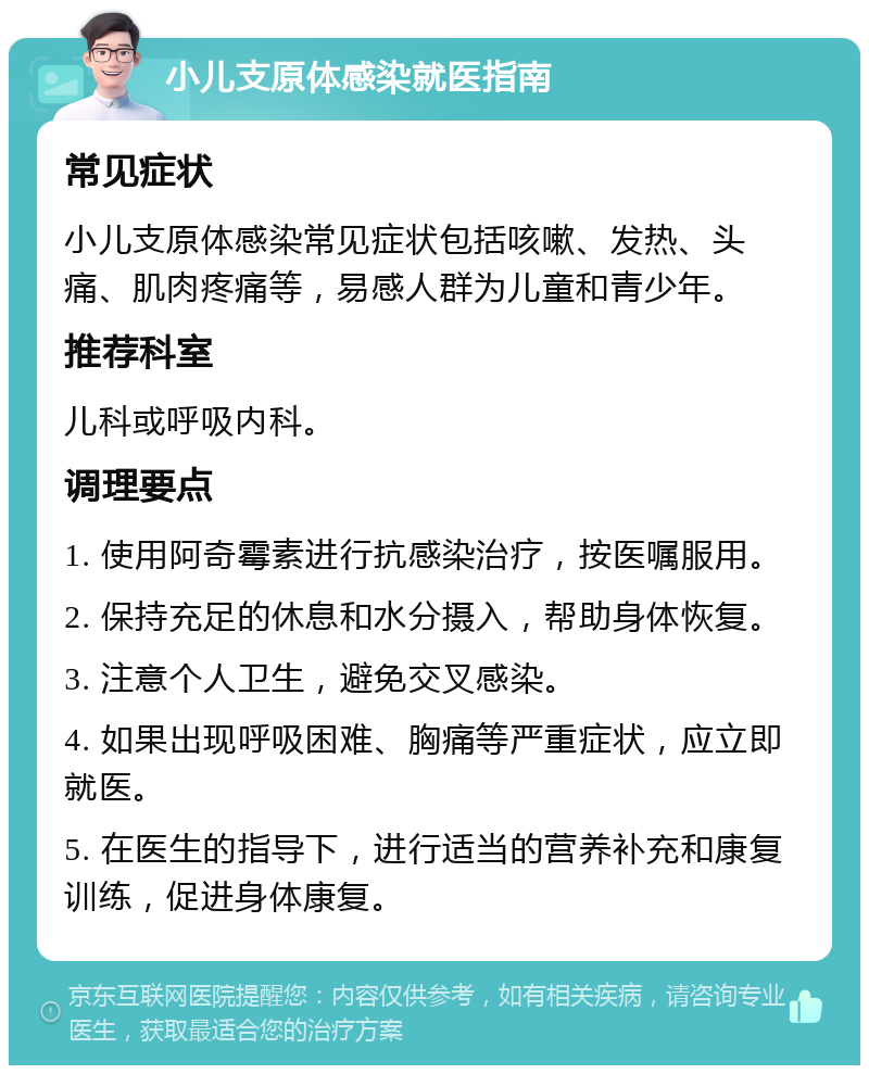 小儿支原体感染就医指南 常见症状 小儿支原体感染常见症状包括咳嗽、发热、头痛、肌肉疼痛等，易感人群为儿童和青少年。 推荐科室 儿科或呼吸内科。 调理要点 1. 使用阿奇霉素进行抗感染治疗，按医嘱服用。 2. 保持充足的休息和水分摄入，帮助身体恢复。 3. 注意个人卫生，避免交叉感染。 4. 如果出现呼吸困难、胸痛等严重症状，应立即就医。 5. 在医生的指导下，进行适当的营养补充和康复训练，促进身体康复。