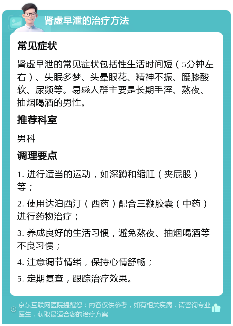 肾虚早泄的治疗方法 常见症状 肾虚早泄的常见症状包括性生活时间短（5分钟左右）、失眠多梦、头晕眼花、精神不振、腰膝酸软、尿频等。易感人群主要是长期手淫、熬夜、抽烟喝酒的男性。 推荐科室 男科 调理要点 1. 进行适当的运动，如深蹲和缩肛（夹屁股）等； 2. 使用达泊西汀（西药）配合三鞭胶囊（中药）进行药物治疗； 3. 养成良好的生活习惯，避免熬夜、抽烟喝酒等不良习惯； 4. 注意调节情绪，保持心情舒畅； 5. 定期复查，跟踪治疗效果。