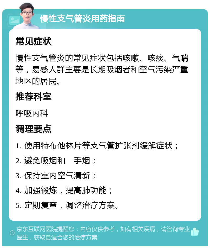 慢性支气管炎用药指南 常见症状 慢性支气管炎的常见症状包括咳嗽、咳痰、气喘等，易感人群主要是长期吸烟者和空气污染严重地区的居民。 推荐科室 呼吸内科 调理要点 1. 使用特布他林片等支气管扩张剂缓解症状； 2. 避免吸烟和二手烟； 3. 保持室内空气清新； 4. 加强锻炼，提高肺功能； 5. 定期复查，调整治疗方案。