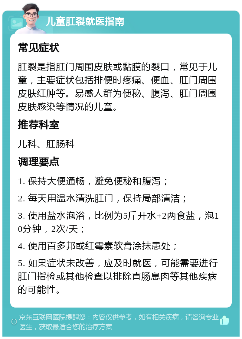 儿童肛裂就医指南 常见症状 肛裂是指肛门周围皮肤或黏膜的裂口，常见于儿童，主要症状包括排便时疼痛、便血、肛门周围皮肤红肿等。易感人群为便秘、腹泻、肛门周围皮肤感染等情况的儿童。 推荐科室 儿科、肛肠科 调理要点 1. 保持大便通畅，避免便秘和腹泻； 2. 每天用温水清洗肛门，保持局部清洁； 3. 使用盐水泡浴，比例为5斤开水+2两食盐，泡10分钟，2次/天； 4. 使用百多邦或红霉素软膏涂抹患处； 5. 如果症状未改善，应及时就医，可能需要进行肛门指检或其他检查以排除直肠息肉等其他疾病的可能性。