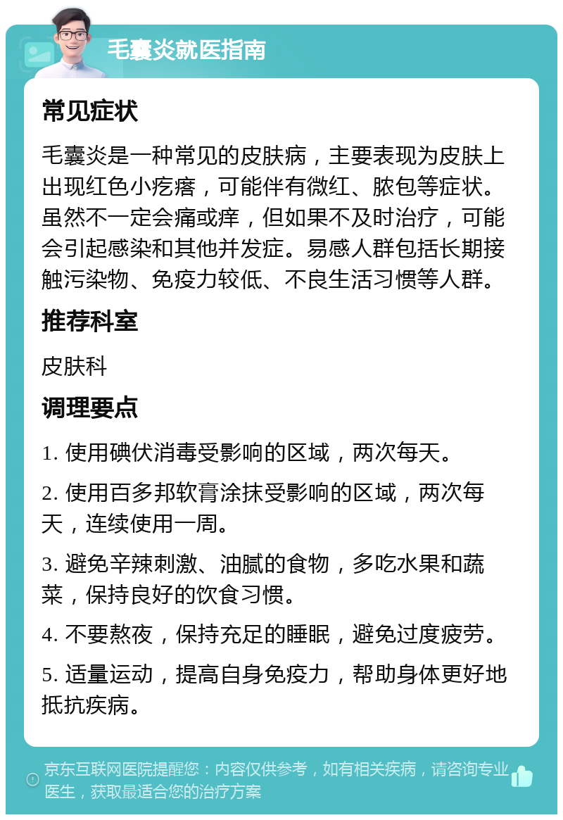 毛囊炎就医指南 常见症状 毛囊炎是一种常见的皮肤病，主要表现为皮肤上出现红色小疙瘩，可能伴有微红、脓包等症状。虽然不一定会痛或痒，但如果不及时治疗，可能会引起感染和其他并发症。易感人群包括长期接触污染物、免疫力较低、不良生活习惯等人群。 推荐科室 皮肤科 调理要点 1. 使用碘伏消毒受影响的区域，两次每天。 2. 使用百多邦软膏涂抹受影响的区域，两次每天，连续使用一周。 3. 避免辛辣刺激、油腻的食物，多吃水果和蔬菜，保持良好的饮食习惯。 4. 不要熬夜，保持充足的睡眠，避免过度疲劳。 5. 适量运动，提高自身免疫力，帮助身体更好地抵抗疾病。