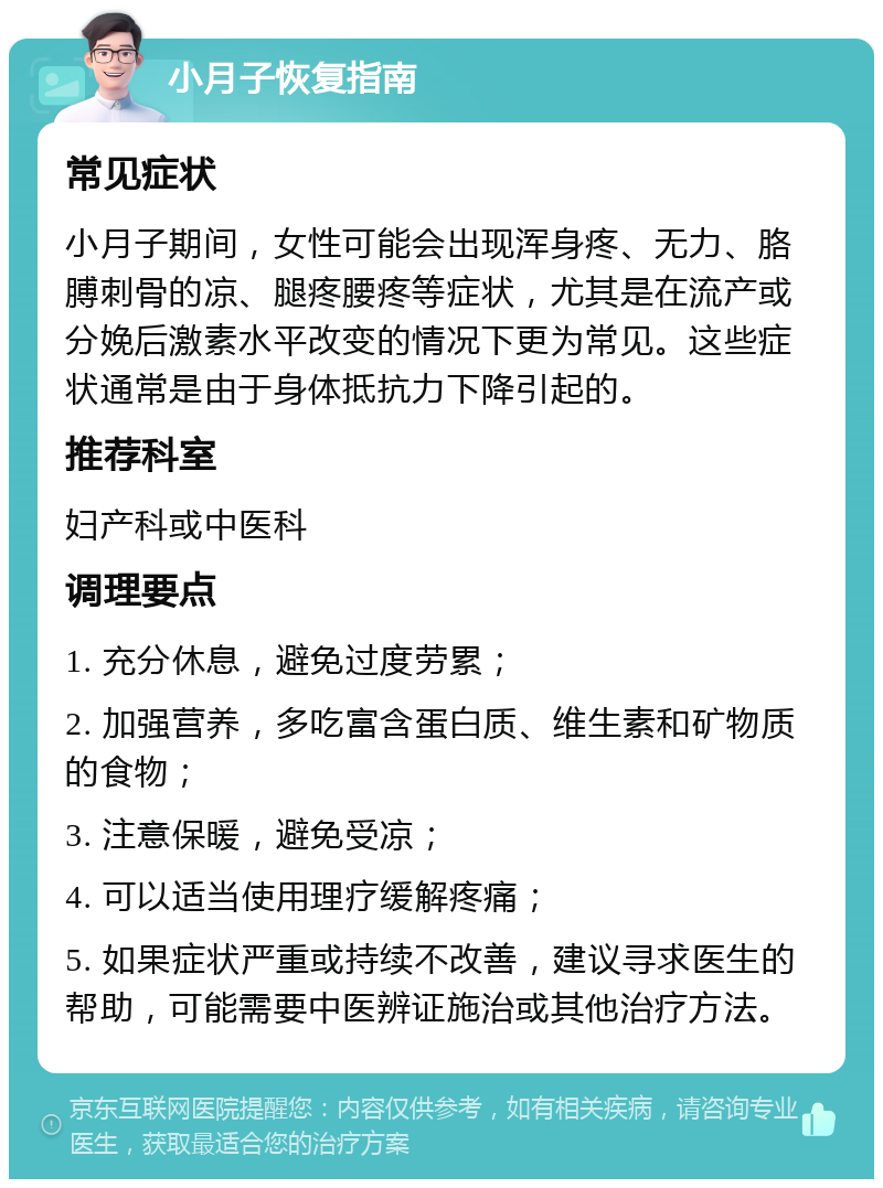 小月子恢复指南 常见症状 小月子期间，女性可能会出现浑身疼、无力、胳膊刺骨的凉、腿疼腰疼等症状，尤其是在流产或分娩后激素水平改变的情况下更为常见。这些症状通常是由于身体抵抗力下降引起的。 推荐科室 妇产科或中医科 调理要点 1. 充分休息，避免过度劳累； 2. 加强营养，多吃富含蛋白质、维生素和矿物质的食物； 3. 注意保暖，避免受凉； 4. 可以适当使用理疗缓解疼痛； 5. 如果症状严重或持续不改善，建议寻求医生的帮助，可能需要中医辨证施治或其他治疗方法。