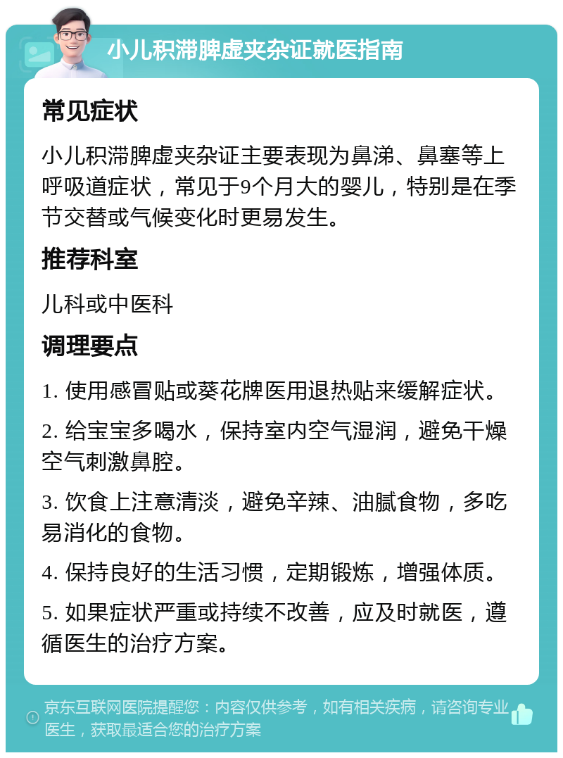 小儿积滞脾虚夹杂证就医指南 常见症状 小儿积滞脾虚夹杂证主要表现为鼻涕、鼻塞等上呼吸道症状，常见于9个月大的婴儿，特别是在季节交替或气候变化时更易发生。 推荐科室 儿科或中医科 调理要点 1. 使用感冒贴或葵花牌医用退热贴来缓解症状。 2. 给宝宝多喝水，保持室内空气湿润，避免干燥空气刺激鼻腔。 3. 饮食上注意清淡，避免辛辣、油腻食物，多吃易消化的食物。 4. 保持良好的生活习惯，定期锻炼，增强体质。 5. 如果症状严重或持续不改善，应及时就医，遵循医生的治疗方案。