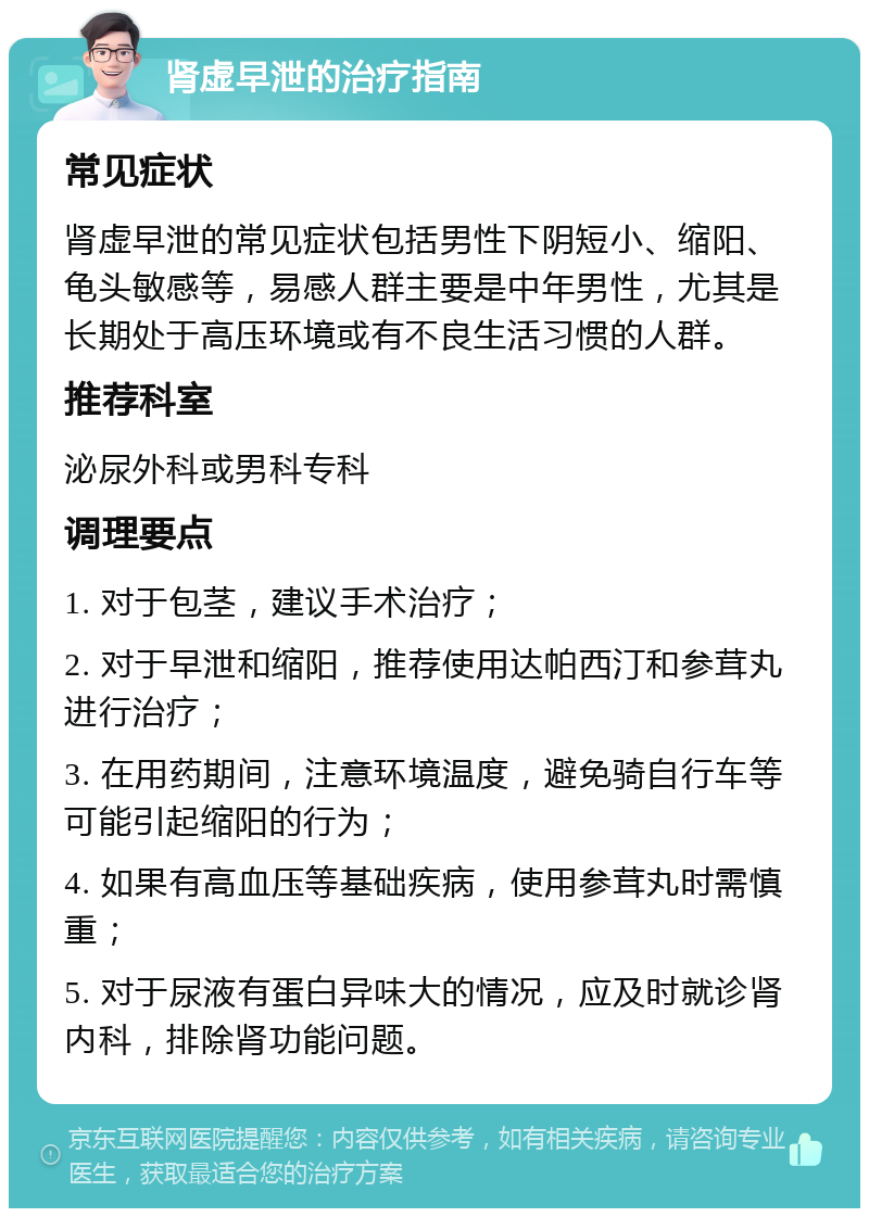 肾虚早泄的治疗指南 常见症状 肾虚早泄的常见症状包括男性下阴短小、缩阳、龟头敏感等，易感人群主要是中年男性，尤其是长期处于高压环境或有不良生活习惯的人群。 推荐科室 泌尿外科或男科专科 调理要点 1. 对于包茎，建议手术治疗； 2. 对于早泄和缩阳，推荐使用达帕西汀和参茸丸进行治疗； 3. 在用药期间，注意环境温度，避免骑自行车等可能引起缩阳的行为； 4. 如果有高血压等基础疾病，使用参茸丸时需慎重； 5. 对于尿液有蛋白异味大的情况，应及时就诊肾内科，排除肾功能问题。