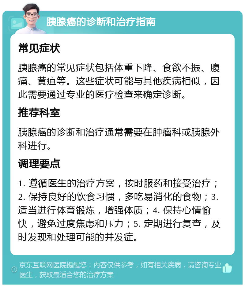 胰腺癌的诊断和治疗指南 常见症状 胰腺癌的常见症状包括体重下降、食欲不振、腹痛、黄疸等。这些症状可能与其他疾病相似，因此需要通过专业的医疗检查来确定诊断。 推荐科室 胰腺癌的诊断和治疗通常需要在肿瘤科或胰腺外科进行。 调理要点 1. 遵循医生的治疗方案，按时服药和接受治疗；2. 保持良好的饮食习惯，多吃易消化的食物；3. 适当进行体育锻炼，增强体质；4. 保持心情愉快，避免过度焦虑和压力；5. 定期进行复查，及时发现和处理可能的并发症。