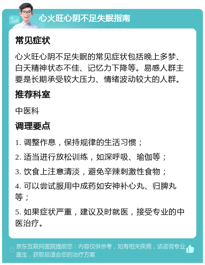 心火旺心阴不足失眠指南 常见症状 心火旺心阴不足失眠的常见症状包括晚上多梦、白天精神状态不佳、记忆力下降等。易感人群主要是长期承受较大压力、情绪波动较大的人群。 推荐科室 中医科 调理要点 1. 调整作息，保持规律的生活习惯； 2. 适当进行放松训练，如深呼吸、瑜伽等； 3. 饮食上注意清淡，避免辛辣刺激性食物； 4. 可以尝试服用中成药如安神补心丸、归脾丸等； 5. 如果症状严重，建议及时就医，接受专业的中医治疗。