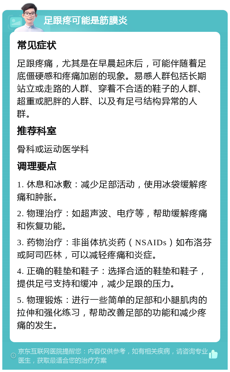 足跟疼可能是筋膜炎 常见症状 足跟疼痛，尤其是在早晨起床后，可能伴随着足底僵硬感和疼痛加剧的现象。易感人群包括长期站立或走路的人群、穿着不合适的鞋子的人群、超重或肥胖的人群、以及有足弓结构异常的人群。 推荐科室 骨科或运动医学科 调理要点 1. 休息和冰敷：减少足部活动，使用冰袋缓解疼痛和肿胀。 2. 物理治疗：如超声波、电疗等，帮助缓解疼痛和恢复功能。 3. 药物治疗：非甾体抗炎药（NSAIDs）如布洛芬或阿司匹林，可以减轻疼痛和炎症。 4. 正确的鞋垫和鞋子：选择合适的鞋垫和鞋子，提供足弓支持和缓冲，减少足跟的压力。 5. 物理锻炼：进行一些简单的足部和小腿肌肉的拉伸和强化练习，帮助改善足部的功能和减少疼痛的发生。