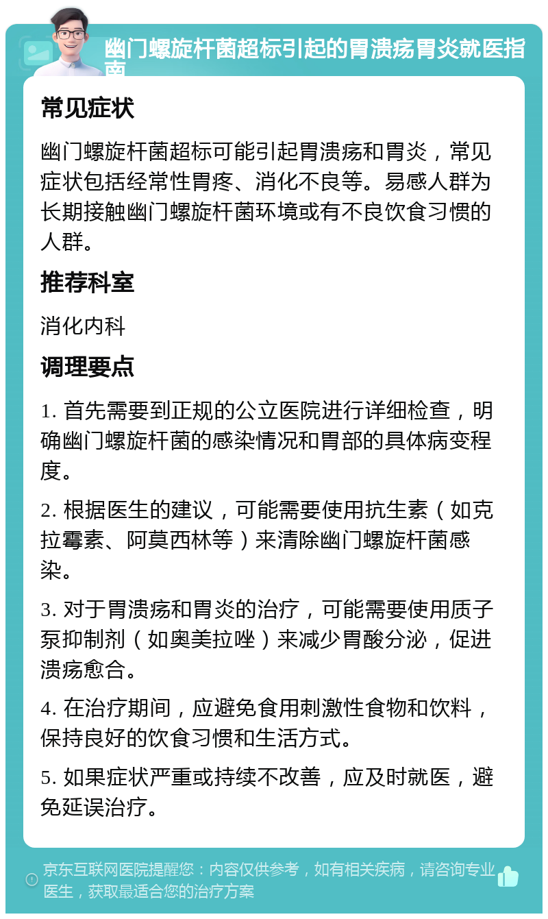 幽门螺旋杆菌超标引起的胃溃疡胃炎就医指南 常见症状 幽门螺旋杆菌超标可能引起胃溃疡和胃炎，常见症状包括经常性胃疼、消化不良等。易感人群为长期接触幽门螺旋杆菌环境或有不良饮食习惯的人群。 推荐科室 消化内科 调理要点 1. 首先需要到正规的公立医院进行详细检查，明确幽门螺旋杆菌的感染情况和胃部的具体病变程度。 2. 根据医生的建议，可能需要使用抗生素（如克拉霉素、阿莫西林等）来清除幽门螺旋杆菌感染。 3. 对于胃溃疡和胃炎的治疗，可能需要使用质子泵抑制剂（如奥美拉唑）来减少胃酸分泌，促进溃疡愈合。 4. 在治疗期间，应避免食用刺激性食物和饮料，保持良好的饮食习惯和生活方式。 5. 如果症状严重或持续不改善，应及时就医，避免延误治疗。