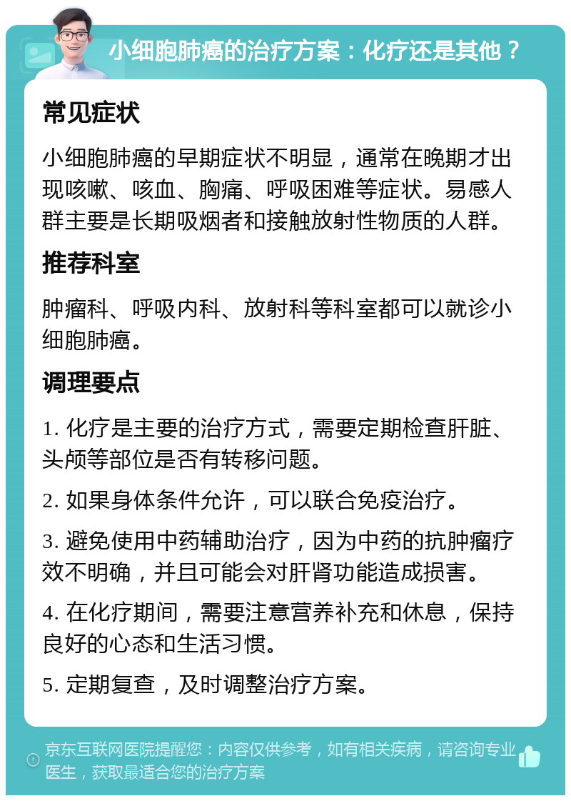 小细胞肺癌的治疗方案：化疗还是其他？ 常见症状 小细胞肺癌的早期症状不明显，通常在晚期才出现咳嗽、咳血、胸痛、呼吸困难等症状。易感人群主要是长期吸烟者和接触放射性物质的人群。 推荐科室 肿瘤科、呼吸内科、放射科等科室都可以就诊小细胞肺癌。 调理要点 1. 化疗是主要的治疗方式，需要定期检查肝脏、头颅等部位是否有转移问题。 2. 如果身体条件允许，可以联合免疫治疗。 3. 避免使用中药辅助治疗，因为中药的抗肿瘤疗效不明确，并且可能会对肝肾功能造成损害。 4. 在化疗期间，需要注意营养补充和休息，保持良好的心态和生活习惯。 5. 定期复查，及时调整治疗方案。