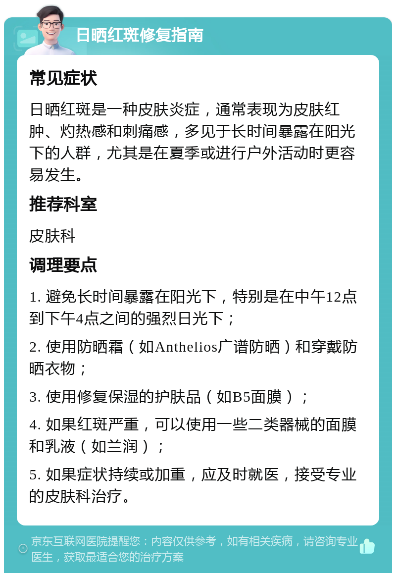 日晒红斑修复指南 常见症状 日晒红斑是一种皮肤炎症，通常表现为皮肤红肿、灼热感和刺痛感，多见于长时间暴露在阳光下的人群，尤其是在夏季或进行户外活动时更容易发生。 推荐科室 皮肤科 调理要点 1. 避免长时间暴露在阳光下，特别是在中午12点到下午4点之间的强烈日光下； 2. 使用防晒霜（如Anthelios广谱防晒）和穿戴防晒衣物； 3. 使用修复保湿的护肤品（如B5面膜）； 4. 如果红斑严重，可以使用一些二类器械的面膜和乳液（如兰润）； 5. 如果症状持续或加重，应及时就医，接受专业的皮肤科治疗。