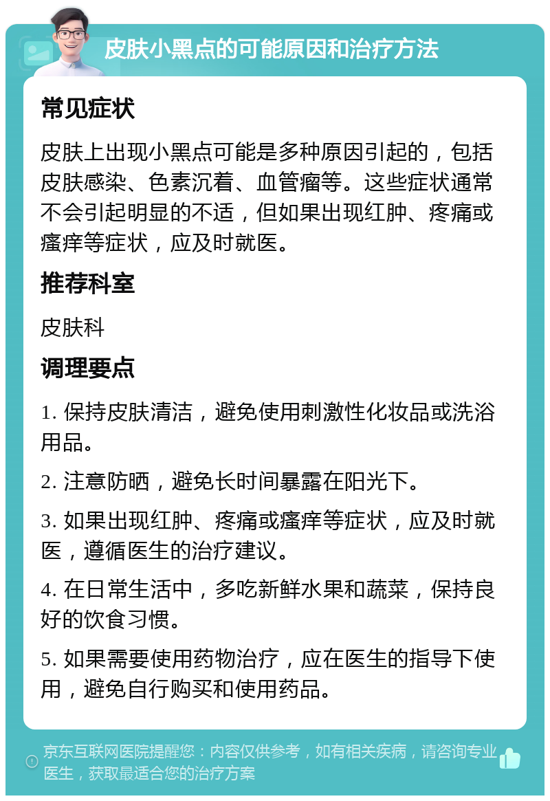 皮肤小黑点的可能原因和治疗方法 常见症状 皮肤上出现小黑点可能是多种原因引起的，包括皮肤感染、色素沉着、血管瘤等。这些症状通常不会引起明显的不适，但如果出现红肿、疼痛或瘙痒等症状，应及时就医。 推荐科室 皮肤科 调理要点 1. 保持皮肤清洁，避免使用刺激性化妆品或洗浴用品。 2. 注意防晒，避免长时间暴露在阳光下。 3. 如果出现红肿、疼痛或瘙痒等症状，应及时就医，遵循医生的治疗建议。 4. 在日常生活中，多吃新鲜水果和蔬菜，保持良好的饮食习惯。 5. 如果需要使用药物治疗，应在医生的指导下使用，避免自行购买和使用药品。