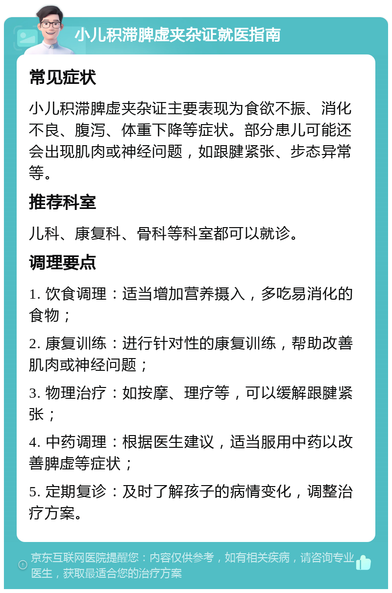 小儿积滞脾虚夹杂证就医指南 常见症状 小儿积滞脾虚夹杂证主要表现为食欲不振、消化不良、腹泻、体重下降等症状。部分患儿可能还会出现肌肉或神经问题，如跟腱紧张、步态异常等。 推荐科室 儿科、康复科、骨科等科室都可以就诊。 调理要点 1. 饮食调理：适当增加营养摄入，多吃易消化的食物； 2. 康复训练：进行针对性的康复训练，帮助改善肌肉或神经问题； 3. 物理治疗：如按摩、理疗等，可以缓解跟腱紧张； 4. 中药调理：根据医生建议，适当服用中药以改善脾虚等症状； 5. 定期复诊：及时了解孩子的病情变化，调整治疗方案。