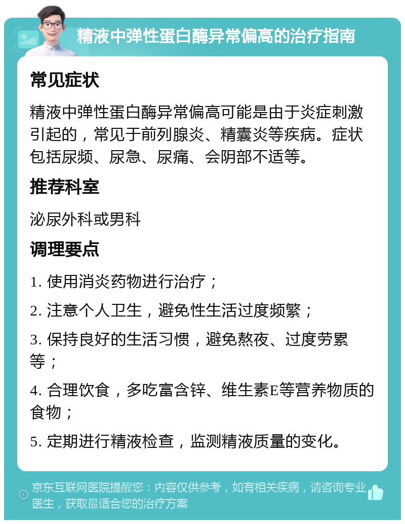 精液中弹性蛋白酶异常偏高的治疗指南 常见症状 精液中弹性蛋白酶异常偏高可能是由于炎症刺激引起的，常见于前列腺炎、精囊炎等疾病。症状包括尿频、尿急、尿痛、会阴部不适等。 推荐科室 泌尿外科或男科 调理要点 1. 使用消炎药物进行治疗； 2. 注意个人卫生，避免性生活过度频繁； 3. 保持良好的生活习惯，避免熬夜、过度劳累等； 4. 合理饮食，多吃富含锌、维生素E等营养物质的食物； 5. 定期进行精液检查，监测精液质量的变化。