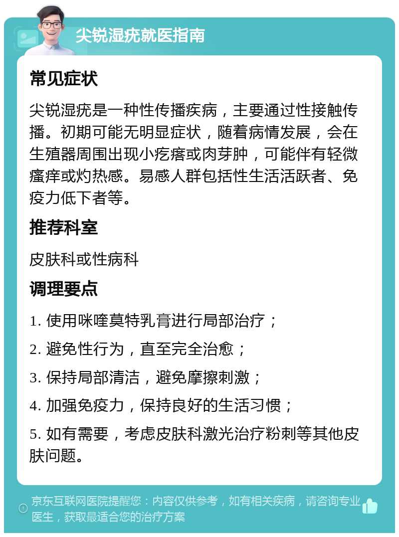 尖锐湿疣就医指南 常见症状 尖锐湿疣是一种性传播疾病，主要通过性接触传播。初期可能无明显症状，随着病情发展，会在生殖器周围出现小疙瘩或肉芽肿，可能伴有轻微瘙痒或灼热感。易感人群包括性生活活跃者、免疫力低下者等。 推荐科室 皮肤科或性病科 调理要点 1. 使用咪喹莫特乳膏进行局部治疗； 2. 避免性行为，直至完全治愈； 3. 保持局部清洁，避免摩擦刺激； 4. 加强免疫力，保持良好的生活习惯； 5. 如有需要，考虑皮肤科激光治疗粉刺等其他皮肤问题。