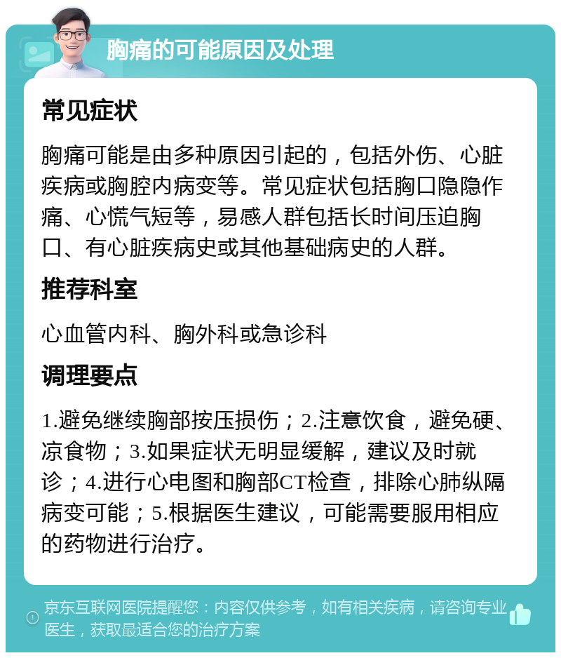 胸痛的可能原因及处理 常见症状 胸痛可能是由多种原因引起的，包括外伤、心脏疾病或胸腔内病变等。常见症状包括胸口隐隐作痛、心慌气短等，易感人群包括长时间压迫胸口、有心脏疾病史或其他基础病史的人群。 推荐科室 心血管内科、胸外科或急诊科 调理要点 1.避免继续胸部按压损伤；2.注意饮食，避免硬、凉食物；3.如果症状无明显缓解，建议及时就诊；4.进行心电图和胸部CT检查，排除心肺纵隔病变可能；5.根据医生建议，可能需要服用相应的药物进行治疗。