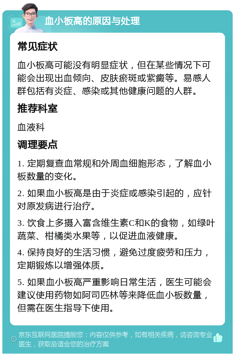 血小板高的原因与处理 常见症状 血小板高可能没有明显症状，但在某些情况下可能会出现出血倾向、皮肤瘀斑或紫癜等。易感人群包括有炎症、感染或其他健康问题的人群。 推荐科室 血液科 调理要点 1. 定期复查血常规和外周血细胞形态，了解血小板数量的变化。 2. 如果血小板高是由于炎症或感染引起的，应针对原发病进行治疗。 3. 饮食上多摄入富含维生素C和K的食物，如绿叶蔬菜、柑橘类水果等，以促进血液健康。 4. 保持良好的生活习惯，避免过度疲劳和压力，定期锻炼以增强体质。 5. 如果血小板高严重影响日常生活，医生可能会建议使用药物如阿司匹林等来降低血小板数量，但需在医生指导下使用。