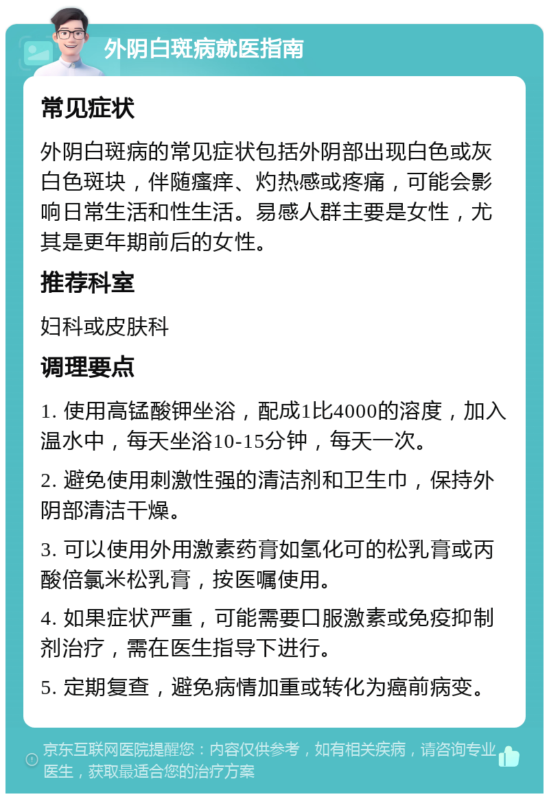 外阴白斑病就医指南 常见症状 外阴白斑病的常见症状包括外阴部出现白色或灰白色斑块，伴随瘙痒、灼热感或疼痛，可能会影响日常生活和性生活。易感人群主要是女性，尤其是更年期前后的女性。 推荐科室 妇科或皮肤科 调理要点 1. 使用高锰酸钾坐浴，配成1比4000的溶度，加入温水中，每天坐浴10-15分钟，每天一次。 2. 避免使用刺激性强的清洁剂和卫生巾，保持外阴部清洁干燥。 3. 可以使用外用激素药膏如氢化可的松乳膏或丙酸倍氯米松乳膏，按医嘱使用。 4. 如果症状严重，可能需要口服激素或免疫抑制剂治疗，需在医生指导下进行。 5. 定期复查，避免病情加重或转化为癌前病变。