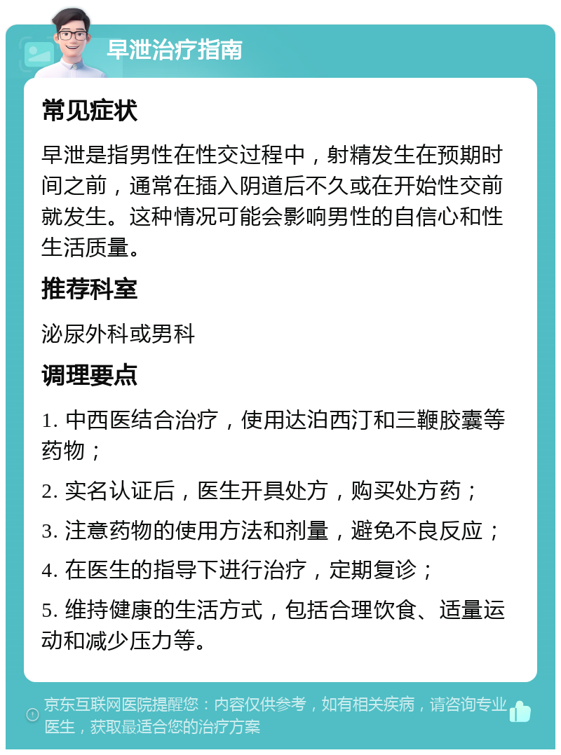 早泄治疗指南 常见症状 早泄是指男性在性交过程中，射精发生在预期时间之前，通常在插入阴道后不久或在开始性交前就发生。这种情况可能会影响男性的自信心和性生活质量。 推荐科室 泌尿外科或男科 调理要点 1. 中西医结合治疗，使用达泊西汀和三鞭胶囊等药物； 2. 实名认证后，医生开具处方，购买处方药； 3. 注意药物的使用方法和剂量，避免不良反应； 4. 在医生的指导下进行治疗，定期复诊； 5. 维持健康的生活方式，包括合理饮食、适量运动和减少压力等。