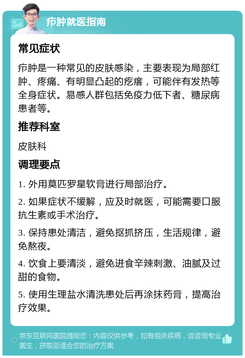 疖肿就医指南 常见症状 疖肿是一种常见的皮肤感染，主要表现为局部红肿、疼痛、有明显凸起的疙瘩，可能伴有发热等全身症状。易感人群包括免疫力低下者、糖尿病患者等。 推荐科室 皮肤科 调理要点 1. 外用莫匹罗星软膏进行局部治疗。 2. 如果症状不缓解，应及时就医，可能需要口服抗生素或手术治疗。 3. 保持患处清洁，避免抠抓挤压，生活规律，避免熬夜。 4. 饮食上要清淡，避免进食辛辣刺激、油腻及过甜的食物。 5. 使用生理盐水清洗患处后再涂抹药膏，提高治疗效果。