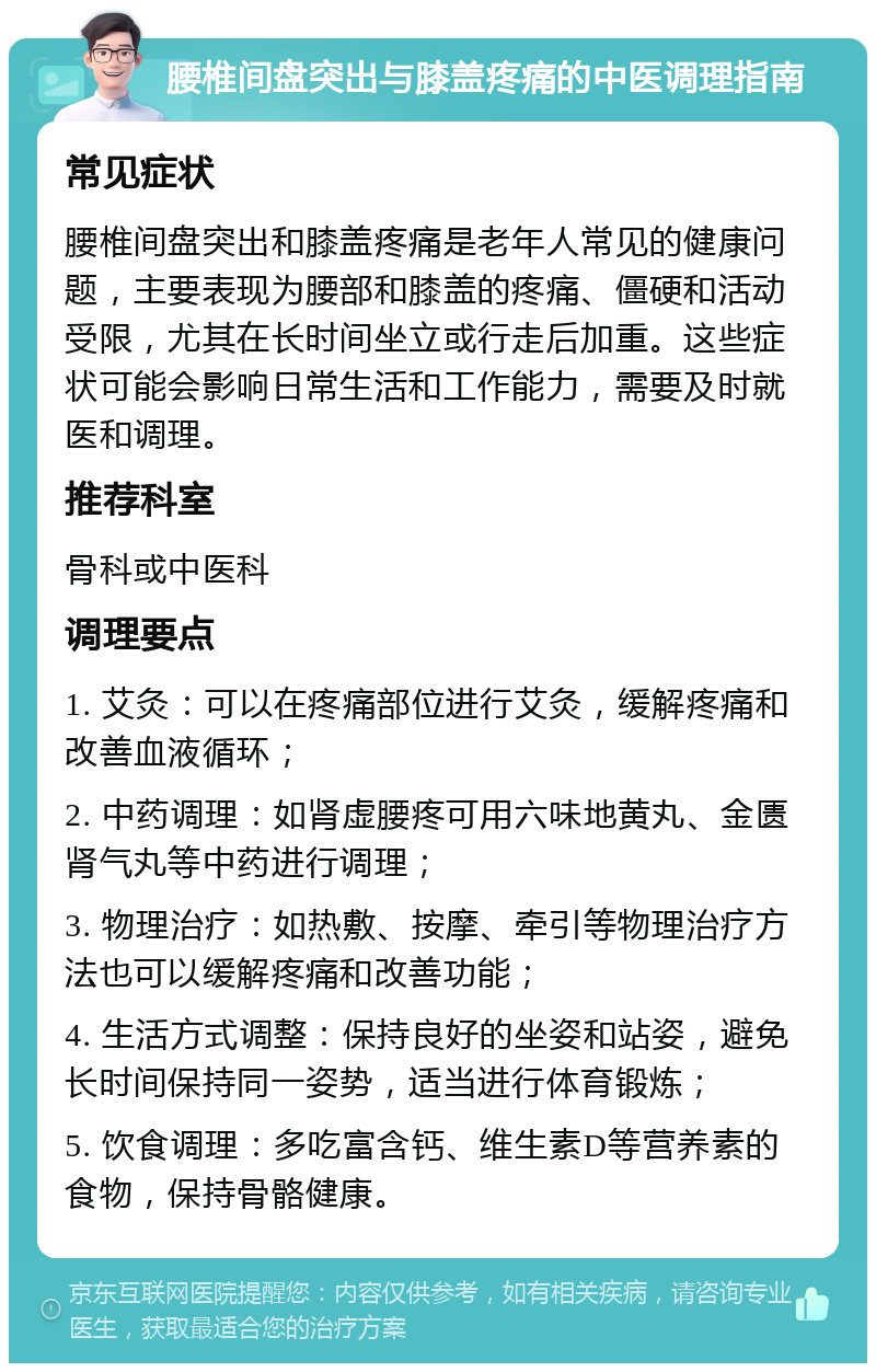 腰椎间盘突出与膝盖疼痛的中医调理指南 常见症状 腰椎间盘突出和膝盖疼痛是老年人常见的健康问题，主要表现为腰部和膝盖的疼痛、僵硬和活动受限，尤其在长时间坐立或行走后加重。这些症状可能会影响日常生活和工作能力，需要及时就医和调理。 推荐科室 骨科或中医科 调理要点 1. 艾灸：可以在疼痛部位进行艾灸，缓解疼痛和改善血液循环； 2. 中药调理：如肾虚腰疼可用六味地黄丸、金匮肾气丸等中药进行调理； 3. 物理治疗：如热敷、按摩、牵引等物理治疗方法也可以缓解疼痛和改善功能； 4. 生活方式调整：保持良好的坐姿和站姿，避免长时间保持同一姿势，适当进行体育锻炼； 5. 饮食调理：多吃富含钙、维生素D等营养素的食物，保持骨骼健康。