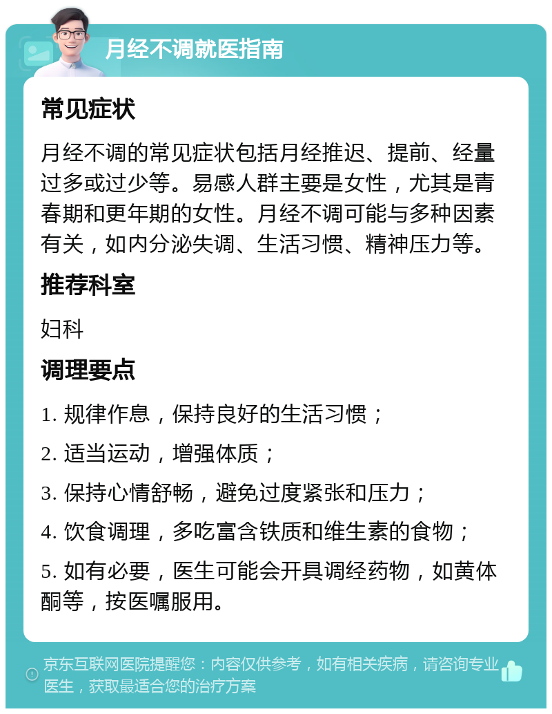 月经不调就医指南 常见症状 月经不调的常见症状包括月经推迟、提前、经量过多或过少等。易感人群主要是女性，尤其是青春期和更年期的女性。月经不调可能与多种因素有关，如内分泌失调、生活习惯、精神压力等。 推荐科室 妇科 调理要点 1. 规律作息，保持良好的生活习惯； 2. 适当运动，增强体质； 3. 保持心情舒畅，避免过度紧张和压力； 4. 饮食调理，多吃富含铁质和维生素的食物； 5. 如有必要，医生可能会开具调经药物，如黄体酮等，按医嘱服用。