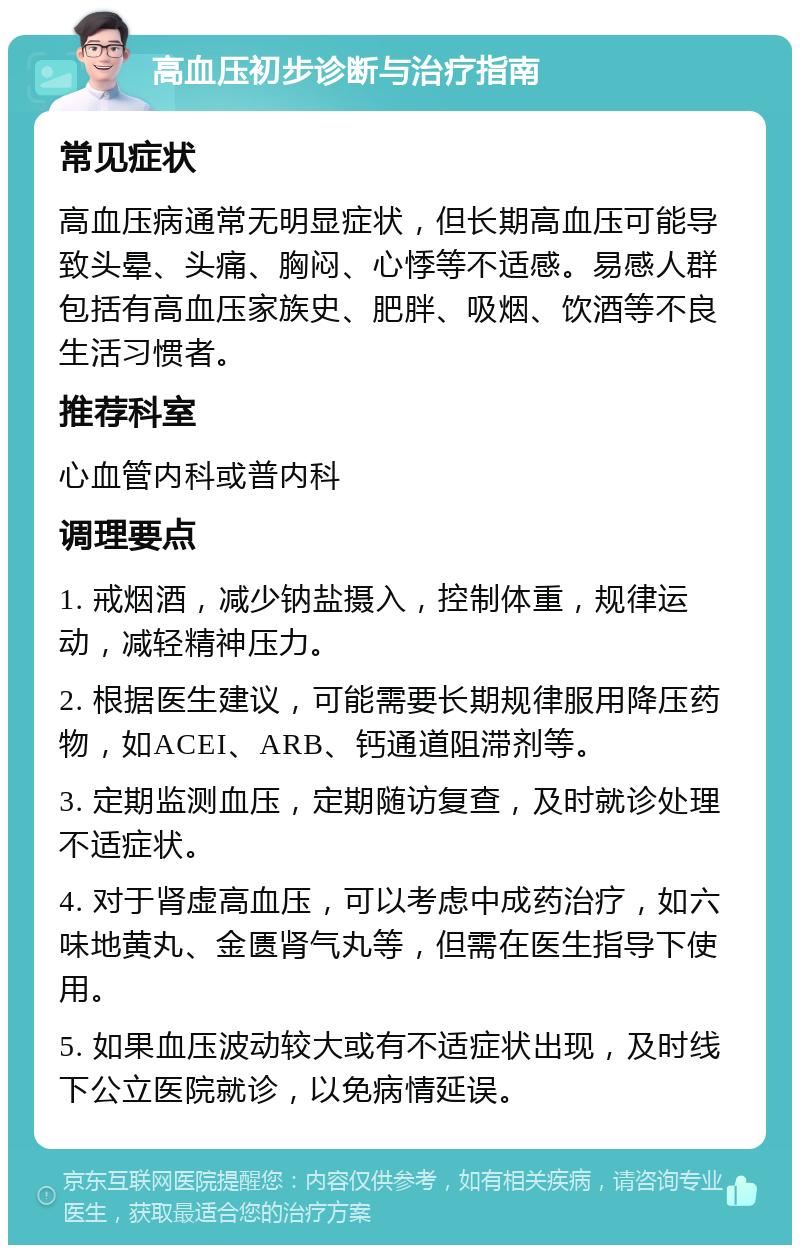 高血压初步诊断与治疗指南 常见症状 高血压病通常无明显症状，但长期高血压可能导致头晕、头痛、胸闷、心悸等不适感。易感人群包括有高血压家族史、肥胖、吸烟、饮酒等不良生活习惯者。 推荐科室 心血管内科或普内科 调理要点 1. 戒烟酒，减少钠盐摄入，控制体重，规律运动，减轻精神压力。 2. 根据医生建议，可能需要长期规律服用降压药物，如ACEI、ARB、钙通道阻滞剂等。 3. 定期监测血压，定期随访复查，及时就诊处理不适症状。 4. 对于肾虚高血压，可以考虑中成药治疗，如六味地黄丸、金匮肾气丸等，但需在医生指导下使用。 5. 如果血压波动较大或有不适症状出现，及时线下公立医院就诊，以免病情延误。