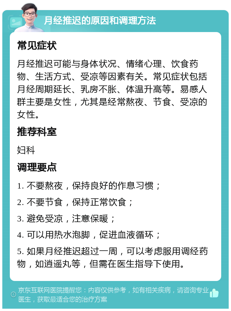 月经推迟的原因和调理方法 常见症状 月经推迟可能与身体状况、情绪心理、饮食药物、生活方式、受凉等因素有关。常见症状包括月经周期延长、乳房不胀、体温升高等。易感人群主要是女性，尤其是经常熬夜、节食、受凉的女性。 推荐科室 妇科 调理要点 1. 不要熬夜，保持良好的作息习惯； 2. 不要节食，保持正常饮食； 3. 避免受凉，注意保暖； 4. 可以用热水泡脚，促进血液循环； 5. 如果月经推迟超过一周，可以考虑服用调经药物，如逍遥丸等，但需在医生指导下使用。