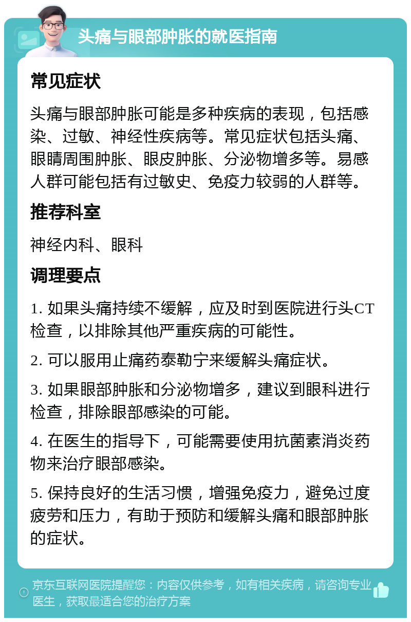 头痛与眼部肿胀的就医指南 常见症状 头痛与眼部肿胀可能是多种疾病的表现，包括感染、过敏、神经性疾病等。常见症状包括头痛、眼睛周围肿胀、眼皮肿胀、分泌物增多等。易感人群可能包括有过敏史、免疫力较弱的人群等。 推荐科室 神经内科、眼科 调理要点 1. 如果头痛持续不缓解，应及时到医院进行头CT检查，以排除其他严重疾病的可能性。 2. 可以服用止痛药泰勒宁来缓解头痛症状。 3. 如果眼部肿胀和分泌物增多，建议到眼科进行检查，排除眼部感染的可能。 4. 在医生的指导下，可能需要使用抗菌素消炎药物来治疗眼部感染。 5. 保持良好的生活习惯，增强免疫力，避免过度疲劳和压力，有助于预防和缓解头痛和眼部肿胀的症状。