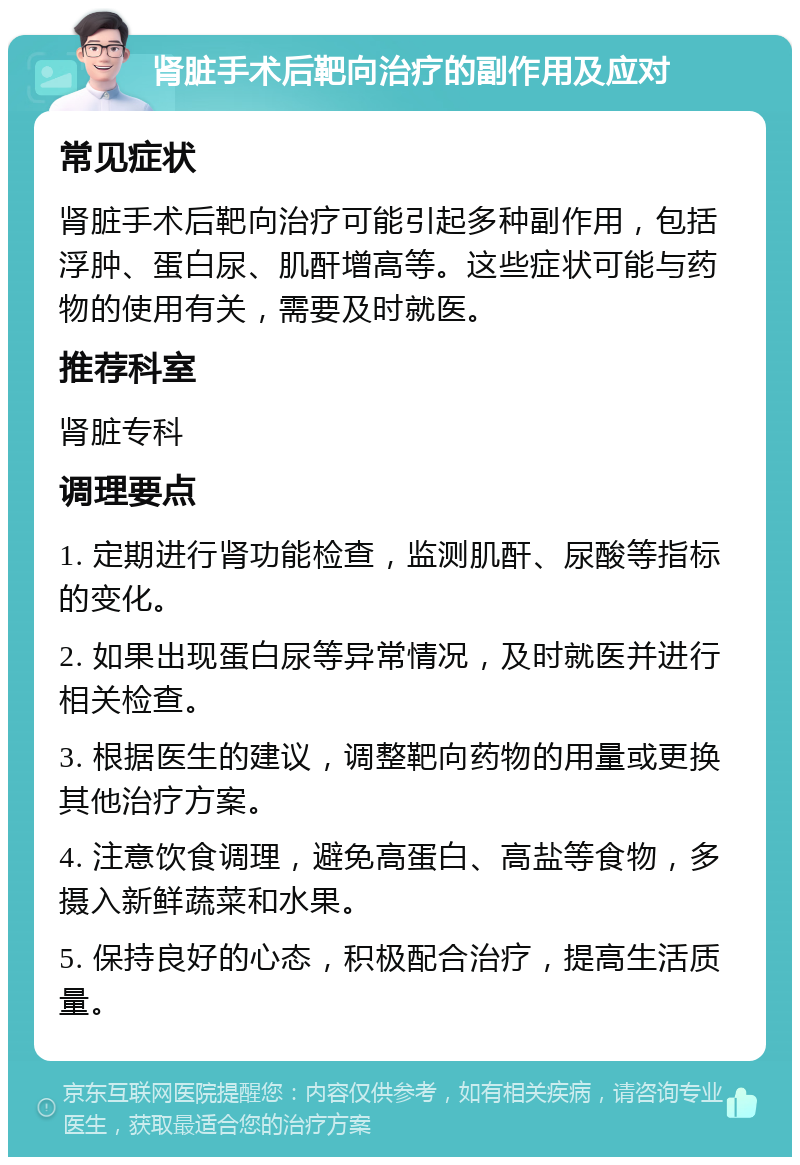 肾脏手术后靶向治疗的副作用及应对 常见症状 肾脏手术后靶向治疗可能引起多种副作用，包括浮肿、蛋白尿、肌酐增高等。这些症状可能与药物的使用有关，需要及时就医。 推荐科室 肾脏专科 调理要点 1. 定期进行肾功能检查，监测肌酐、尿酸等指标的变化。 2. 如果出现蛋白尿等异常情况，及时就医并进行相关检查。 3. 根据医生的建议，调整靶向药物的用量或更换其他治疗方案。 4. 注意饮食调理，避免高蛋白、高盐等食物，多摄入新鲜蔬菜和水果。 5. 保持良好的心态，积极配合治疗，提高生活质量。