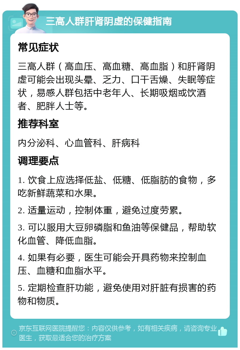 三高人群肝肾阴虚的保健指南 常见症状 三高人群（高血压、高血糖、高血脂）和肝肾阴虚可能会出现头晕、乏力、口干舌燥、失眠等症状，易感人群包括中老年人、长期吸烟或饮酒者、肥胖人士等。 推荐科室 内分泌科、心血管科、肝病科 调理要点 1. 饮食上应选择低盐、低糖、低脂肪的食物，多吃新鲜蔬菜和水果。 2. 适量运动，控制体重，避免过度劳累。 3. 可以服用大豆卵磷脂和鱼油等保健品，帮助软化血管、降低血脂。 4. 如果有必要，医生可能会开具药物来控制血压、血糖和血脂水平。 5. 定期检查肝功能，避免使用对肝脏有损害的药物和物质。