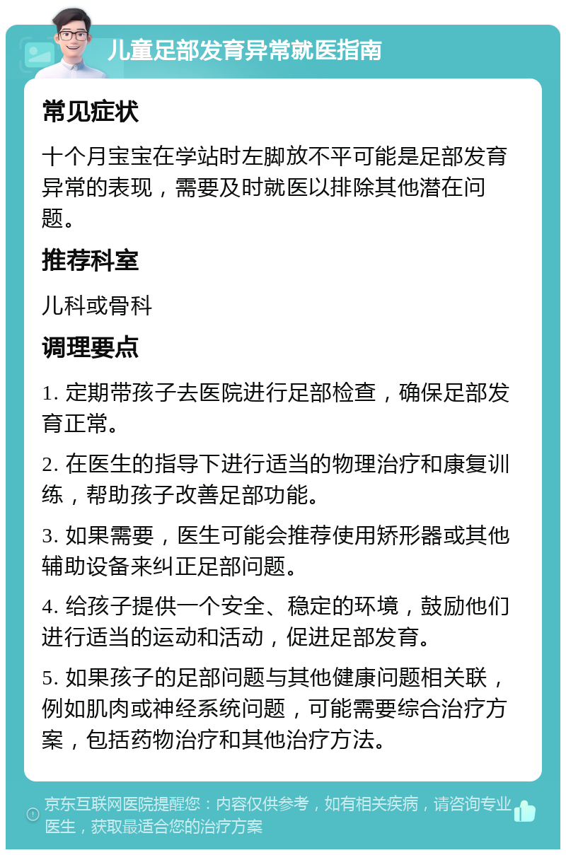 儿童足部发育异常就医指南 常见症状 十个月宝宝在学站时左脚放不平可能是足部发育异常的表现，需要及时就医以排除其他潜在问题。 推荐科室 儿科或骨科 调理要点 1. 定期带孩子去医院进行足部检查，确保足部发育正常。 2. 在医生的指导下进行适当的物理治疗和康复训练，帮助孩子改善足部功能。 3. 如果需要，医生可能会推荐使用矫形器或其他辅助设备来纠正足部问题。 4. 给孩子提供一个安全、稳定的环境，鼓励他们进行适当的运动和活动，促进足部发育。 5. 如果孩子的足部问题与其他健康问题相关联，例如肌肉或神经系统问题，可能需要综合治疗方案，包括药物治疗和其他治疗方法。