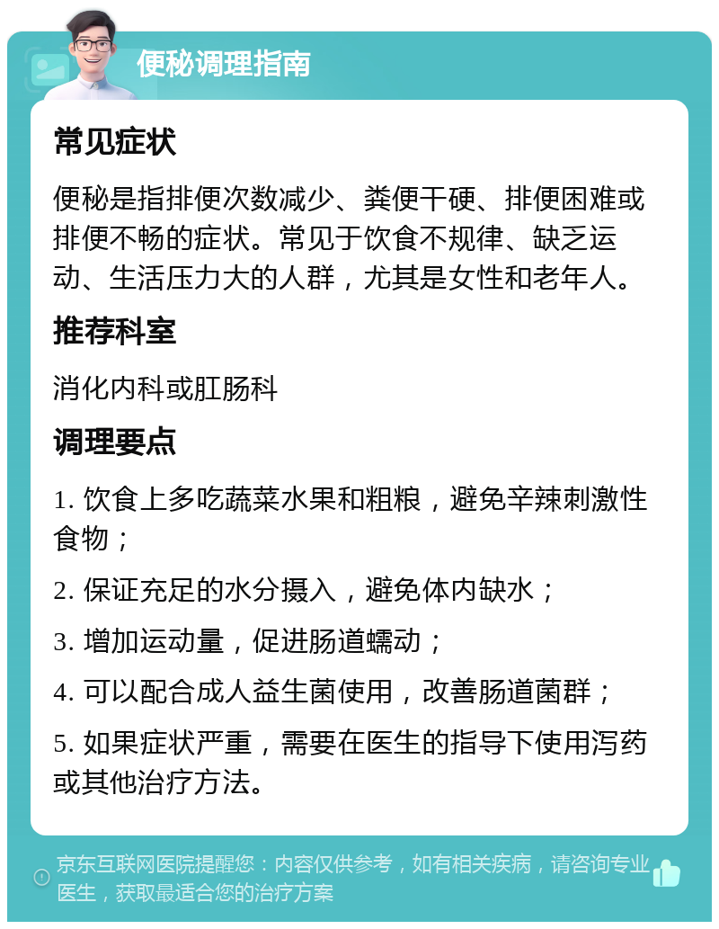 便秘调理指南 常见症状 便秘是指排便次数减少、粪便干硬、排便困难或排便不畅的症状。常见于饮食不规律、缺乏运动、生活压力大的人群，尤其是女性和老年人。 推荐科室 消化内科或肛肠科 调理要点 1. 饮食上多吃蔬菜水果和粗粮，避免辛辣刺激性食物； 2. 保证充足的水分摄入，避免体内缺水； 3. 增加运动量，促进肠道蠕动； 4. 可以配合成人益生菌使用，改善肠道菌群； 5. 如果症状严重，需要在医生的指导下使用泻药或其他治疗方法。