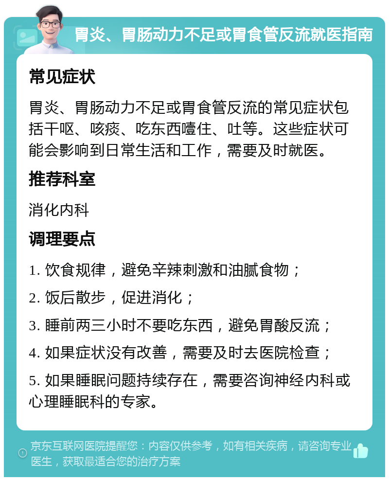 胃炎、胃肠动力不足或胃食管反流就医指南 常见症状 胃炎、胃肠动力不足或胃食管反流的常见症状包括干呕、咳痰、吃东西噎住、吐等。这些症状可能会影响到日常生活和工作，需要及时就医。 推荐科室 消化内科 调理要点 1. 饮食规律，避免辛辣刺激和油腻食物； 2. 饭后散步，促进消化； 3. 睡前两三小时不要吃东西，避免胃酸反流； 4. 如果症状没有改善，需要及时去医院检查； 5. 如果睡眠问题持续存在，需要咨询神经内科或心理睡眠科的专家。