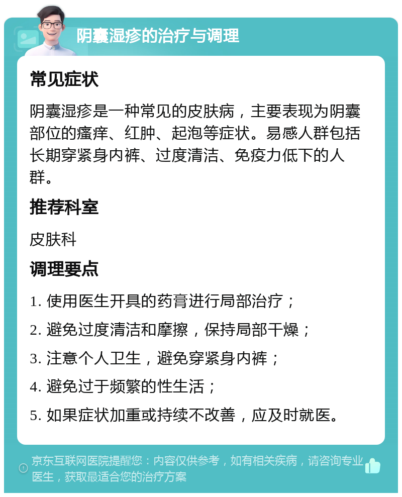 阴囊湿疹的治疗与调理 常见症状 阴囊湿疹是一种常见的皮肤病，主要表现为阴囊部位的瘙痒、红肿、起泡等症状。易感人群包括长期穿紧身内裤、过度清洁、免疫力低下的人群。 推荐科室 皮肤科 调理要点 1. 使用医生开具的药膏进行局部治疗； 2. 避免过度清洁和摩擦，保持局部干燥； 3. 注意个人卫生，避免穿紧身内裤； 4. 避免过于频繁的性生活； 5. 如果症状加重或持续不改善，应及时就医。