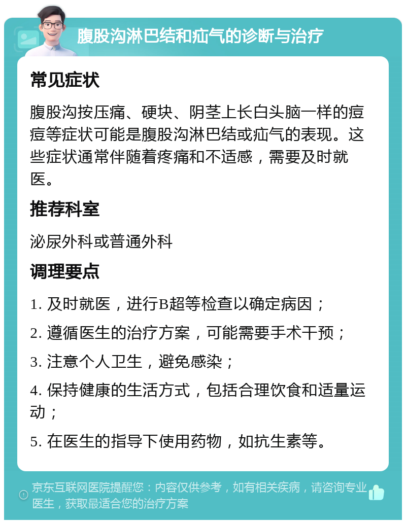 腹股沟淋巴结和疝气的诊断与治疗 常见症状 腹股沟按压痛、硬块、阴茎上长白头脑一样的痘痘等症状可能是腹股沟淋巴结或疝气的表现。这些症状通常伴随着疼痛和不适感，需要及时就医。 推荐科室 泌尿外科或普通外科 调理要点 1. 及时就医，进行B超等检查以确定病因； 2. 遵循医生的治疗方案，可能需要手术干预； 3. 注意个人卫生，避免感染； 4. 保持健康的生活方式，包括合理饮食和适量运动； 5. 在医生的指导下使用药物，如抗生素等。