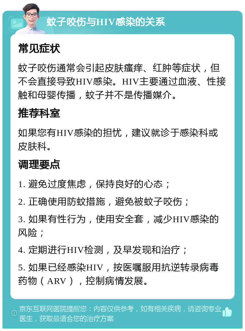 蚊子咬伤与HIV感染的关系 常见症状 蚊子咬伤通常会引起皮肤瘙痒、红肿等症状，但不会直接导致HIV感染。HIV主要通过血液、性接触和母婴传播，蚊子并不是传播媒介。 推荐科室 如果您有HIV感染的担忧，建议就诊于感染科或皮肤科。 调理要点 1. 避免过度焦虑，保持良好的心态； 2. 正确使用防蚊措施，避免被蚊子咬伤； 3. 如果有性行为，使用安全套，减少HIV感染的风险； 4. 定期进行HIV检测，及早发现和治疗； 5. 如果已经感染HIV，按医嘱服用抗逆转录病毒药物（ARV），控制病情发展。