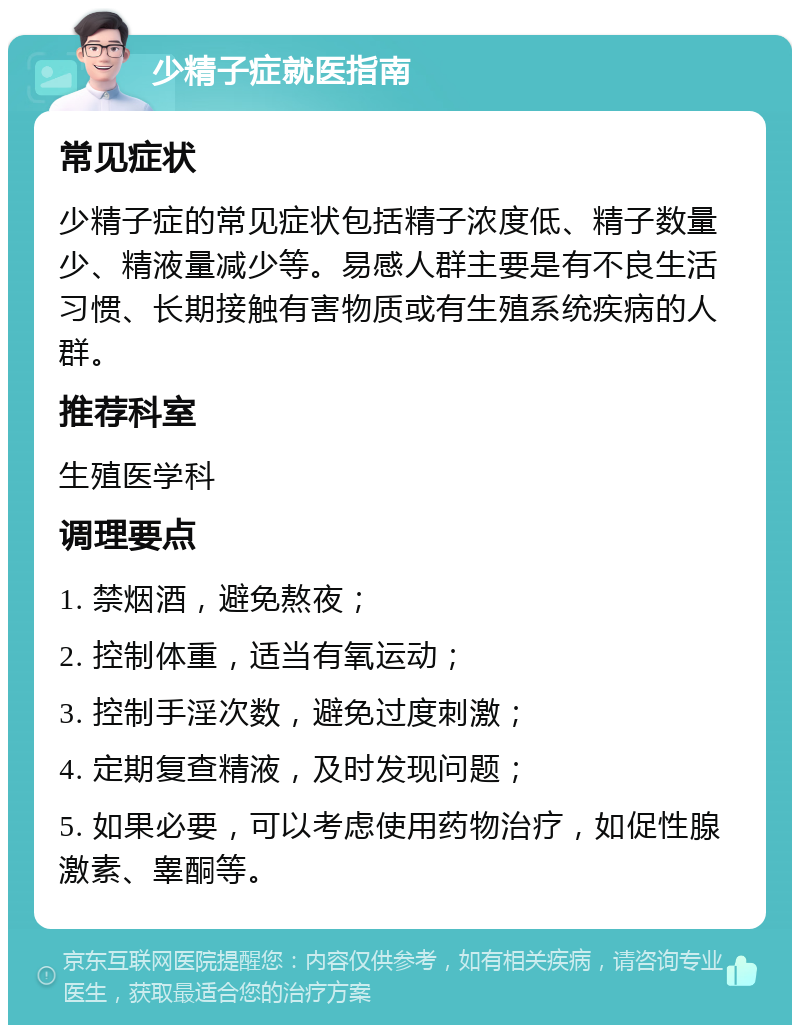 少精子症就医指南 常见症状 少精子症的常见症状包括精子浓度低、精子数量少、精液量减少等。易感人群主要是有不良生活习惯、长期接触有害物质或有生殖系统疾病的人群。 推荐科室 生殖医学科 调理要点 1. 禁烟酒，避免熬夜； 2. 控制体重，适当有氧运动； 3. 控制手淫次数，避免过度刺激； 4. 定期复查精液，及时发现问题； 5. 如果必要，可以考虑使用药物治疗，如促性腺激素、睾酮等。