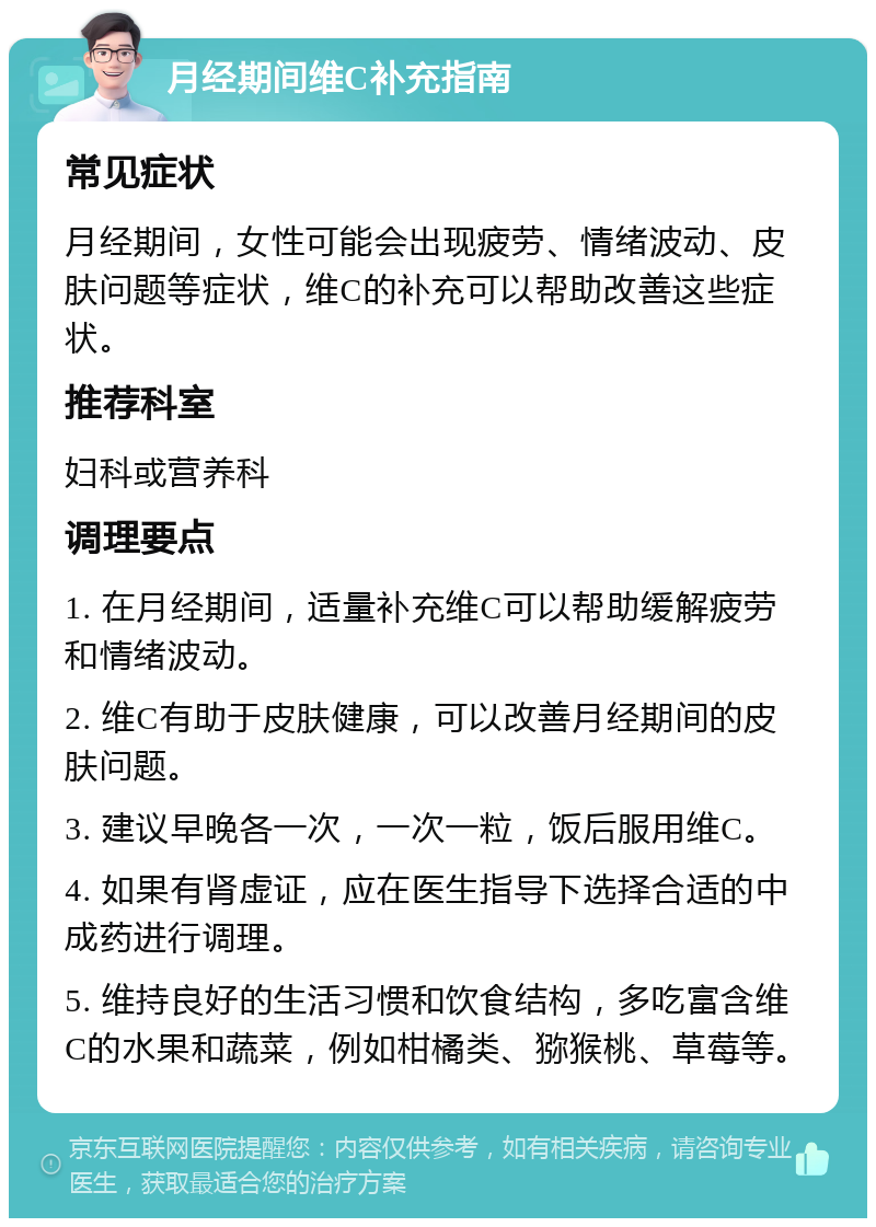 月经期间维C补充指南 常见症状 月经期间，女性可能会出现疲劳、情绪波动、皮肤问题等症状，维C的补充可以帮助改善这些症状。 推荐科室 妇科或营养科 调理要点 1. 在月经期间，适量补充维C可以帮助缓解疲劳和情绪波动。 2. 维C有助于皮肤健康，可以改善月经期间的皮肤问题。 3. 建议早晚各一次，一次一粒，饭后服用维C。 4. 如果有肾虚证，应在医生指导下选择合适的中成药进行调理。 5. 维持良好的生活习惯和饮食结构，多吃富含维C的水果和蔬菜，例如柑橘类、猕猴桃、草莓等。