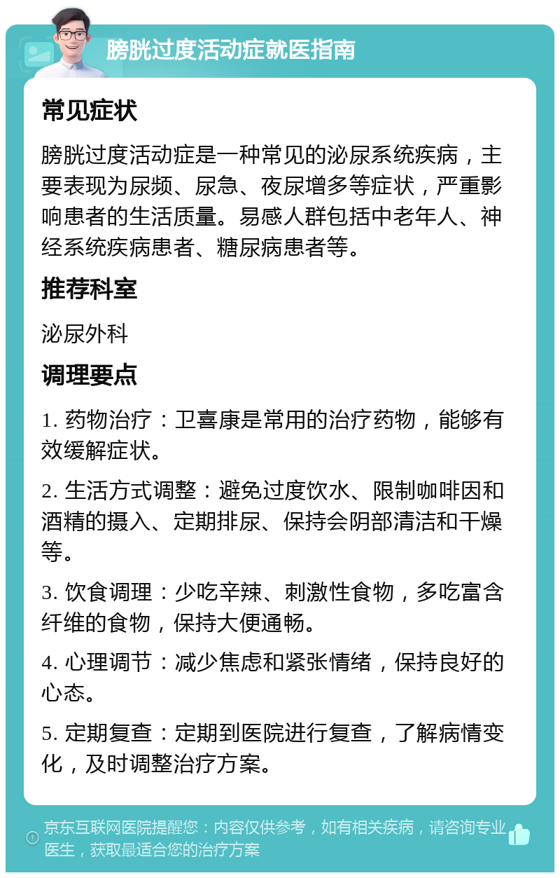 膀胱过度活动症就医指南 常见症状 膀胱过度活动症是一种常见的泌尿系统疾病，主要表现为尿频、尿急、夜尿增多等症状，严重影响患者的生活质量。易感人群包括中老年人、神经系统疾病患者、糖尿病患者等。 推荐科室 泌尿外科 调理要点 1. 药物治疗：卫喜康是常用的治疗药物，能够有效缓解症状。 2. 生活方式调整：避免过度饮水、限制咖啡因和酒精的摄入、定期排尿、保持会阴部清洁和干燥等。 3. 饮食调理：少吃辛辣、刺激性食物，多吃富含纤维的食物，保持大便通畅。 4. 心理调节：减少焦虑和紧张情绪，保持良好的心态。 5. 定期复查：定期到医院进行复查，了解病情变化，及时调整治疗方案。