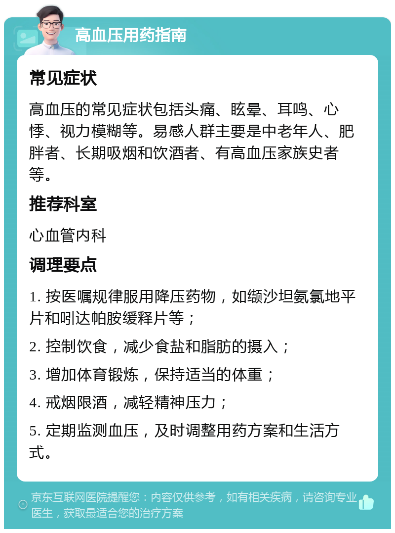 高血压用药指南 常见症状 高血压的常见症状包括头痛、眩晕、耳鸣、心悸、视力模糊等。易感人群主要是中老年人、肥胖者、长期吸烟和饮酒者、有高血压家族史者等。 推荐科室 心血管内科 调理要点 1. 按医嘱规律服用降压药物，如缬沙坦氨氯地平片和吲达帕胺缓释片等； 2. 控制饮食，减少食盐和脂肪的摄入； 3. 增加体育锻炼，保持适当的体重； 4. 戒烟限酒，减轻精神压力； 5. 定期监测血压，及时调整用药方案和生活方式。