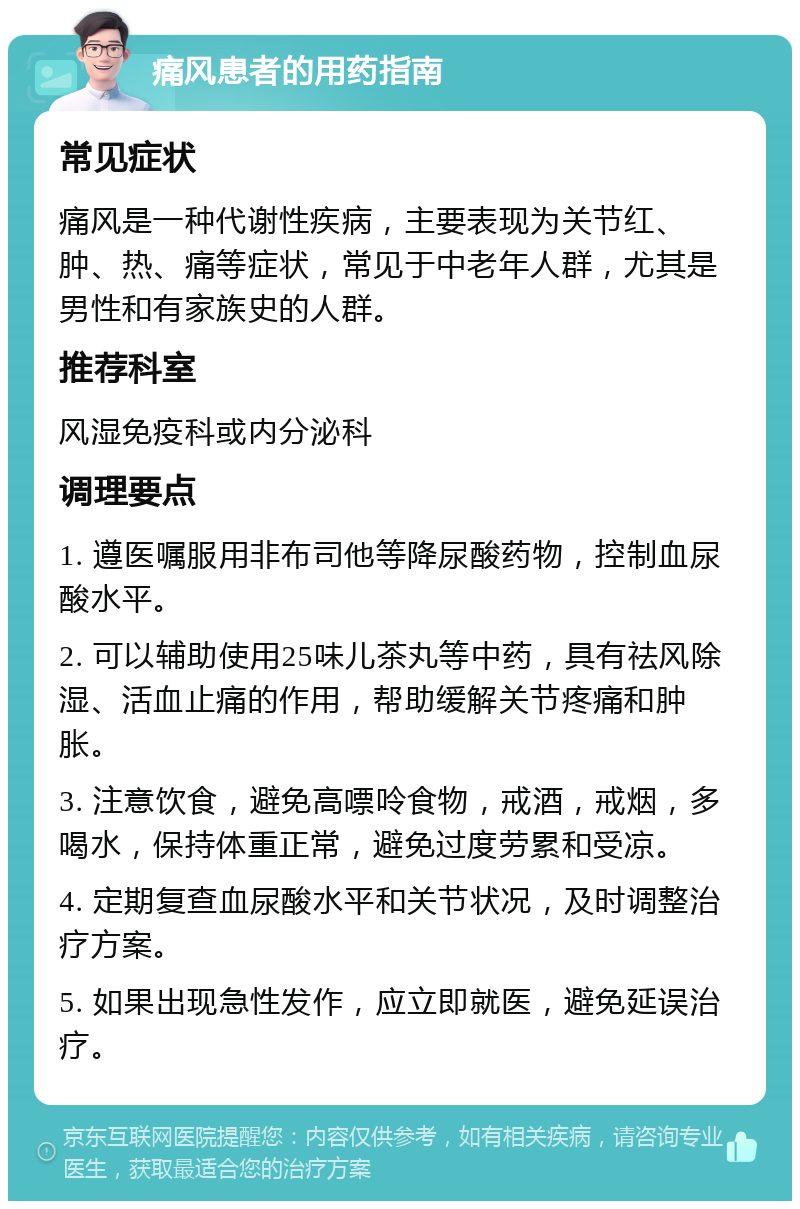 痛风患者的用药指南 常见症状 痛风是一种代谢性疾病，主要表现为关节红、肿、热、痛等症状，常见于中老年人群，尤其是男性和有家族史的人群。 推荐科室 风湿免疫科或内分泌科 调理要点 1. 遵医嘱服用非布司他等降尿酸药物，控制血尿酸水平。 2. 可以辅助使用25味儿茶丸等中药，具有祛风除湿、活血止痛的作用，帮助缓解关节疼痛和肿胀。 3. 注意饮食，避免高嘌呤食物，戒酒，戒烟，多喝水，保持体重正常，避免过度劳累和受凉。 4. 定期复查血尿酸水平和关节状况，及时调整治疗方案。 5. 如果出现急性发作，应立即就医，避免延误治疗。