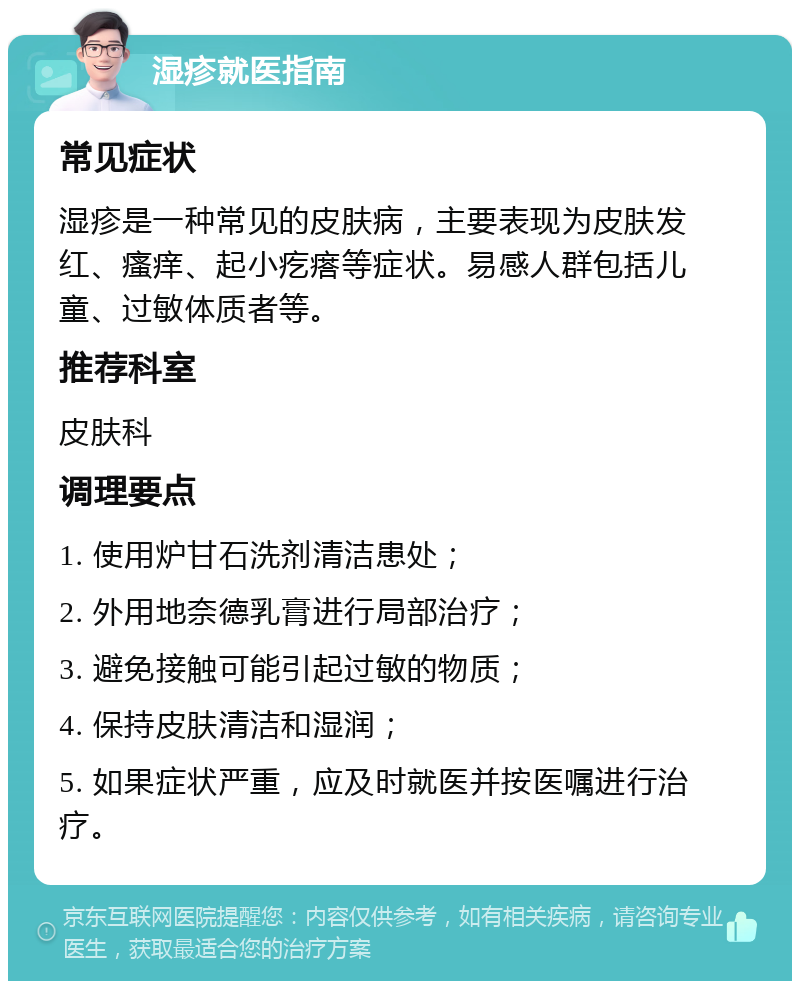 湿疹就医指南 常见症状 湿疹是一种常见的皮肤病，主要表现为皮肤发红、瘙痒、起小疙瘩等症状。易感人群包括儿童、过敏体质者等。 推荐科室 皮肤科 调理要点 1. 使用炉甘石洗剂清洁患处； 2. 外用地奈德乳膏进行局部治疗； 3. 避免接触可能引起过敏的物质； 4. 保持皮肤清洁和湿润； 5. 如果症状严重，应及时就医并按医嘱进行治疗。