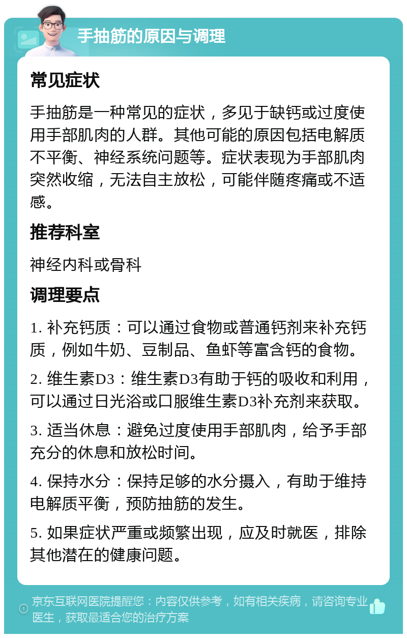 手抽筋的原因与调理 常见症状 手抽筋是一种常见的症状，多见于缺钙或过度使用手部肌肉的人群。其他可能的原因包括电解质不平衡、神经系统问题等。症状表现为手部肌肉突然收缩，无法自主放松，可能伴随疼痛或不适感。 推荐科室 神经内科或骨科 调理要点 1. 补充钙质：可以通过食物或普通钙剂来补充钙质，例如牛奶、豆制品、鱼虾等富含钙的食物。 2. 维生素D3：维生素D3有助于钙的吸收和利用，可以通过日光浴或口服维生素D3补充剂来获取。 3. 适当休息：避免过度使用手部肌肉，给予手部充分的休息和放松时间。 4. 保持水分：保持足够的水分摄入，有助于维持电解质平衡，预防抽筋的发生。 5. 如果症状严重或频繁出现，应及时就医，排除其他潜在的健康问题。