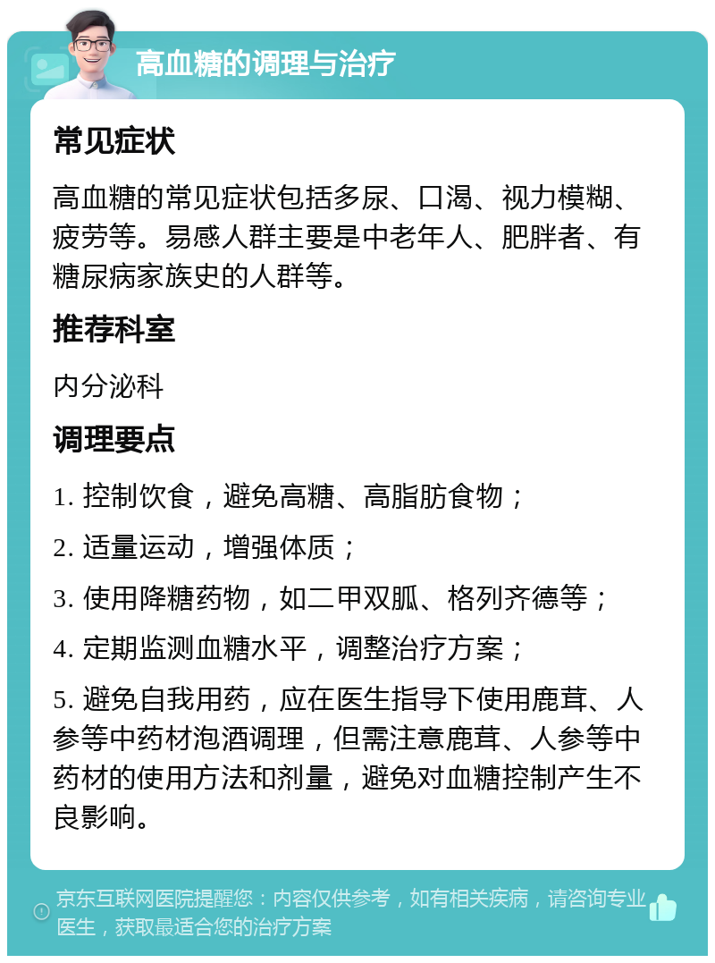 高血糖的调理与治疗 常见症状 高血糖的常见症状包括多尿、口渴、视力模糊、疲劳等。易感人群主要是中老年人、肥胖者、有糖尿病家族史的人群等。 推荐科室 内分泌科 调理要点 1. 控制饮食，避免高糖、高脂肪食物； 2. 适量运动，增强体质； 3. 使用降糖药物，如二甲双胍、格列齐德等； 4. 定期监测血糖水平，调整治疗方案； 5. 避免自我用药，应在医生指导下使用鹿茸、人参等中药材泡酒调理，但需注意鹿茸、人参等中药材的使用方法和剂量，避免对血糖控制产生不良影响。