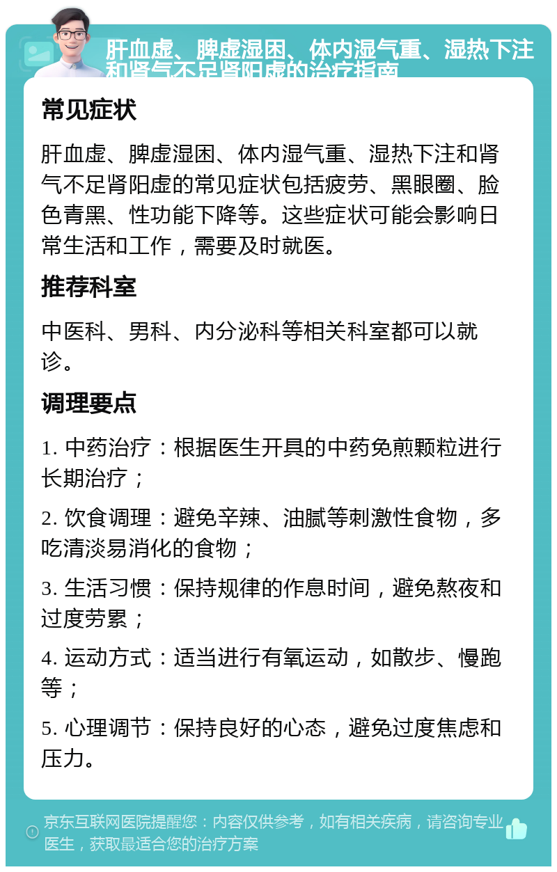 肝血虚、脾虚湿困、体内湿气重、湿热下注和肾气不足肾阳虚的治疗指南 常见症状 肝血虚、脾虚湿困、体内湿气重、湿热下注和肾气不足肾阳虚的常见症状包括疲劳、黑眼圈、脸色青黑、性功能下降等。这些症状可能会影响日常生活和工作，需要及时就医。 推荐科室 中医科、男科、内分泌科等相关科室都可以就诊。 调理要点 1. 中药治疗：根据医生开具的中药免煎颗粒进行长期治疗； 2. 饮食调理：避免辛辣、油腻等刺激性食物，多吃清淡易消化的食物； 3. 生活习惯：保持规律的作息时间，避免熬夜和过度劳累； 4. 运动方式：适当进行有氧运动，如散步、慢跑等； 5. 心理调节：保持良好的心态，避免过度焦虑和压力。