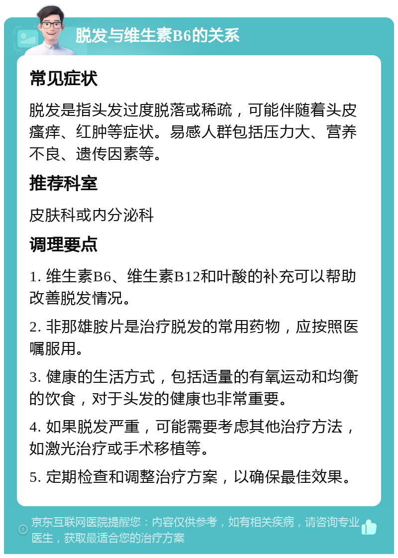 脱发与维生素B6的关系 常见症状 脱发是指头发过度脱落或稀疏，可能伴随着头皮瘙痒、红肿等症状。易感人群包括压力大、营养不良、遗传因素等。 推荐科室 皮肤科或内分泌科 调理要点 1. 维生素B6、维生素B12和叶酸的补充可以帮助改善脱发情况。 2. 非那雄胺片是治疗脱发的常用药物，应按照医嘱服用。 3. 健康的生活方式，包括适量的有氧运动和均衡的饮食，对于头发的健康也非常重要。 4. 如果脱发严重，可能需要考虑其他治疗方法，如激光治疗或手术移植等。 5. 定期检查和调整治疗方案，以确保最佳效果。