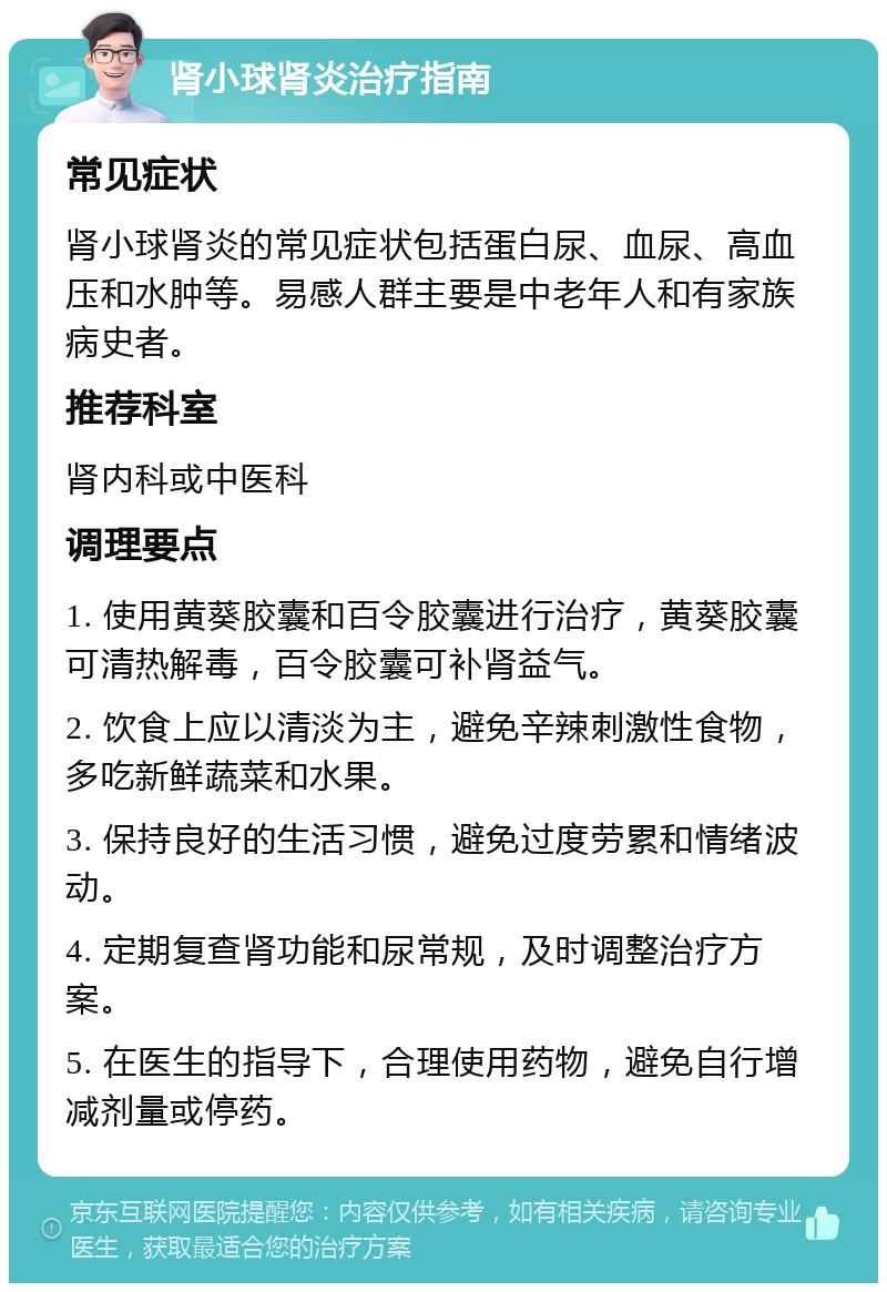 肾小球肾炎治疗指南 常见症状 肾小球肾炎的常见症状包括蛋白尿、血尿、高血压和水肿等。易感人群主要是中老年人和有家族病史者。 推荐科室 肾内科或中医科 调理要点 1. 使用黄葵胶囊和百令胶囊进行治疗，黄葵胶囊可清热解毒，百令胶囊可补肾益气。 2. 饮食上应以清淡为主，避免辛辣刺激性食物，多吃新鲜蔬菜和水果。 3. 保持良好的生活习惯，避免过度劳累和情绪波动。 4. 定期复查肾功能和尿常规，及时调整治疗方案。 5. 在医生的指导下，合理使用药物，避免自行增减剂量或停药。