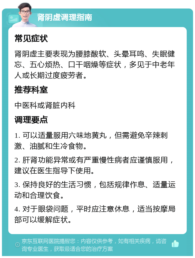 肾阴虚调理指南 常见症状 肾阴虚主要表现为腰膝酸软、头晕耳鸣、失眠健忘、五心烦热、口干咽燥等症状，多见于中老年人或长期过度疲劳者。 推荐科室 中医科或肾脏内科 调理要点 1. 可以适量服用六味地黄丸，但需避免辛辣刺激、油腻和生冷食物。 2. 肝肾功能异常或有严重慢性病者应谨慎服用，建议在医生指导下使用。 3. 保持良好的生活习惯，包括规律作息、适量运动和合理饮食。 4. 对于眼袋问题，平时应注意休息，适当按摩局部可以缓解症状。