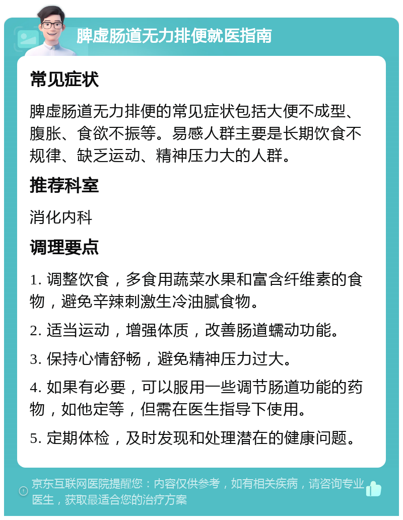 脾虚肠道无力排便就医指南 常见症状 脾虚肠道无力排便的常见症状包括大便不成型、腹胀、食欲不振等。易感人群主要是长期饮食不规律、缺乏运动、精神压力大的人群。 推荐科室 消化内科 调理要点 1. 调整饮食，多食用蔬菜水果和富含纤维素的食物，避免辛辣刺激生冷油腻食物。 2. 适当运动，增强体质，改善肠道蠕动功能。 3. 保持心情舒畅，避免精神压力过大。 4. 如果有必要，可以服用一些调节肠道功能的药物，如他定等，但需在医生指导下使用。 5. 定期体检，及时发现和处理潜在的健康问题。