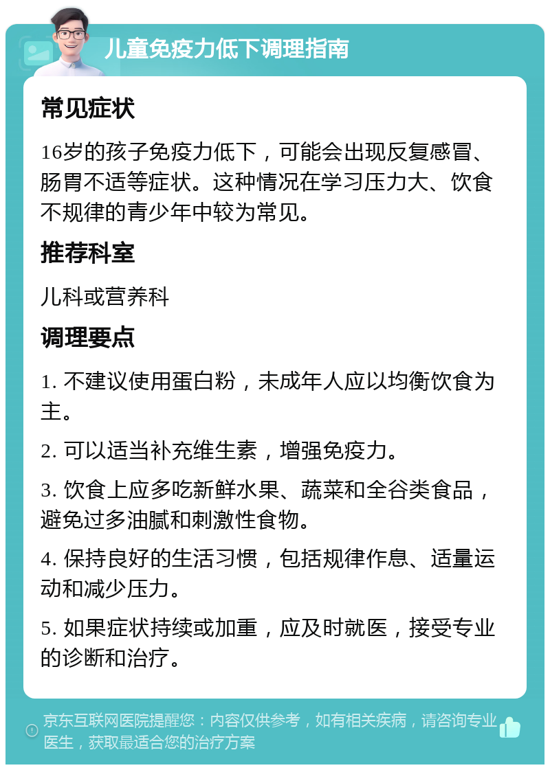 儿童免疫力低下调理指南 常见症状 16岁的孩子免疫力低下，可能会出现反复感冒、肠胃不适等症状。这种情况在学习压力大、饮食不规律的青少年中较为常见。 推荐科室 儿科或营养科 调理要点 1. 不建议使用蛋白粉，未成年人应以均衡饮食为主。 2. 可以适当补充维生素，增强免疫力。 3. 饮食上应多吃新鲜水果、蔬菜和全谷类食品，避免过多油腻和刺激性食物。 4. 保持良好的生活习惯，包括规律作息、适量运动和减少压力。 5. 如果症状持续或加重，应及时就医，接受专业的诊断和治疗。